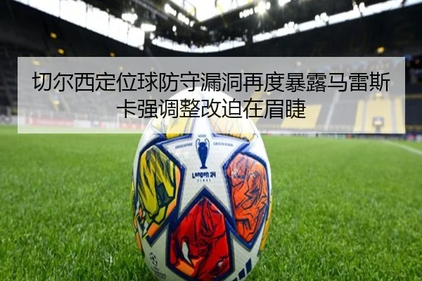 切尔西定位球防守漏洞再度暴露马雷斯卡强调整改迫在眉睫
