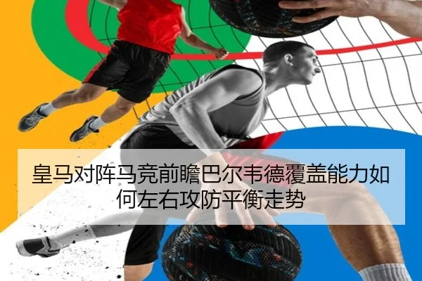皇马对阵马竞前瞻巴尔韦德覆盖能力如何左右攻防平衡走势